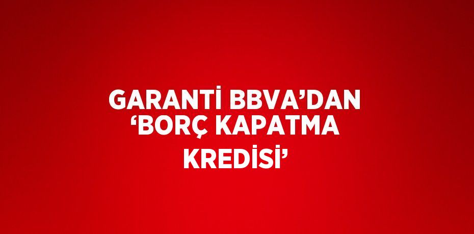 GARANTİ BBVA’DAN ‘BORÇ KAPATMA KREDİSİ’