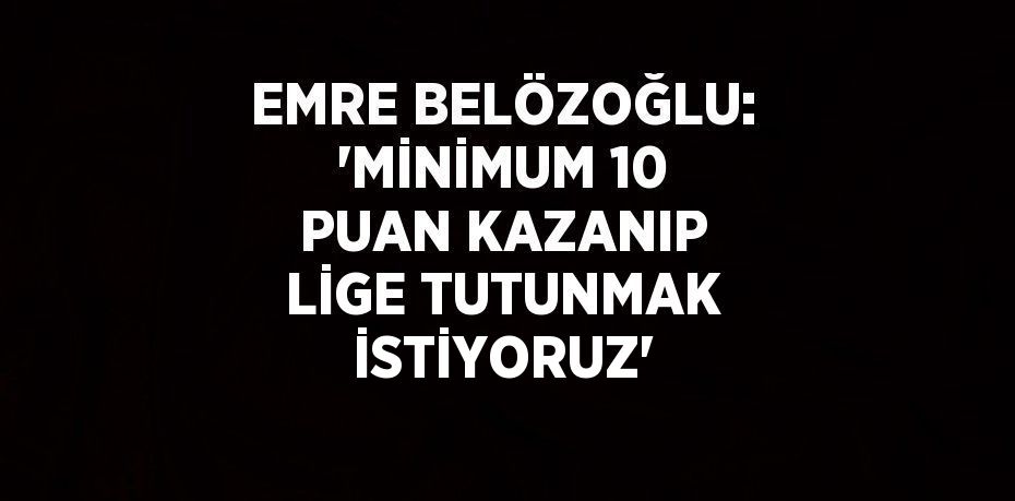 EMRE BELÖZOĞLU: 'MİNİMUM 10 PUAN KAZANIP LİGE TUTUNMAK İSTİYORUZ'