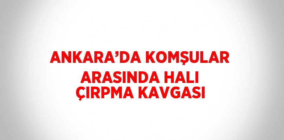 ANKARA’DA KOMŞULAR ARASINDA HALI ÇIRPMA KAVGASI