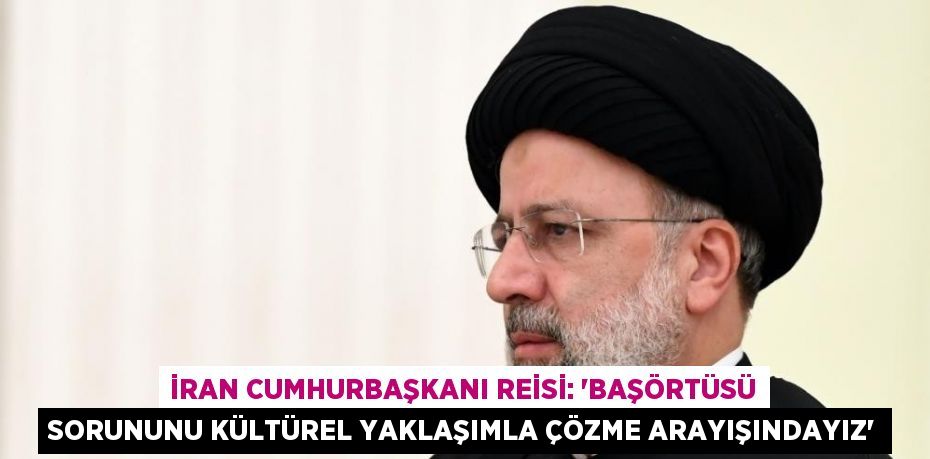 İRAN CUMHURBAŞKANI REİSİ: 'BAŞÖRTÜSÜ SORUNUNU KÜLTÜREL YAKLAŞIMLA ÇÖZME ARAYIŞINDAYIZ'