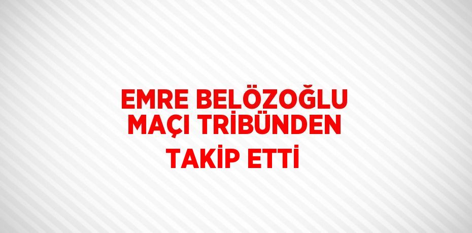 EMRE BELÖZOĞLU MAÇI TRİBÜNDEN TAKİP ETTİ