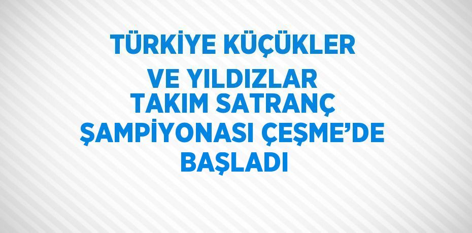 TÜRKİYE KÜÇÜKLER VE YILDIZLAR TAKIM SATRANÇ ŞAMPİYONASI ÇEŞME’DE BAŞLADI