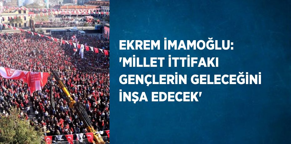 EKREM İMAMOĞLU: 'MİLLET İTTİFAKI GENÇLERİN GELECEĞİNİ İNŞA EDECEK'