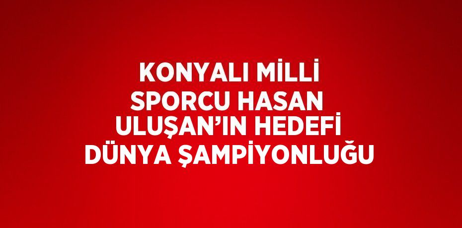 KONYALI MİLLİ SPORCU HASAN ULUŞAN’IN HEDEFİ DÜNYA ŞAMPİYONLUĞU