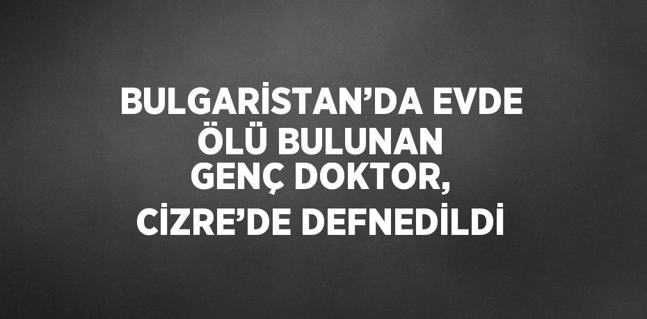 BULGARİSTAN’DA EVDE ÖLÜ BULUNAN GENÇ DOKTOR, CİZRE’DE DEFNEDİLDİ