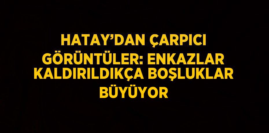 HATAY’DAN ÇARPICI GÖRÜNTÜLER: ENKAZLAR KALDIRILDIKÇA BOŞLUKLAR BÜYÜYOR