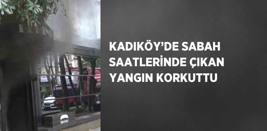 KADIKÖY’DE SABAH SAATLERİNDE ÇIKAN YANGIN KORKUTTU