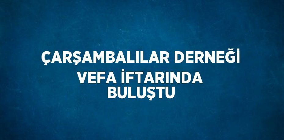 ÇARŞAMBALILAR DERNEĞİ VEFA İFTARINDA BULUŞTU