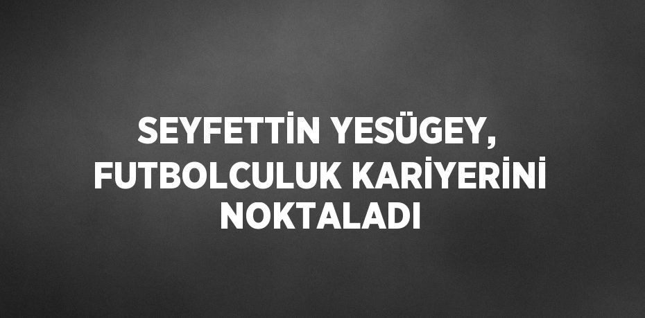 SEYFETTİN YESÜGEY, FUTBOLCULUK KARİYERİNİ NOKTALADI