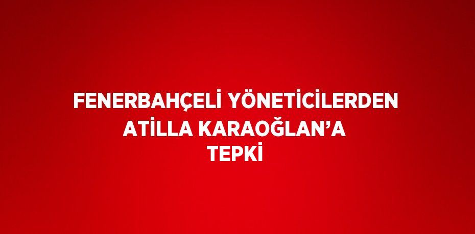 FENERBAHÇELİ YÖNETİCİLERDEN ATİLLA KARAOĞLAN’A TEPKİ