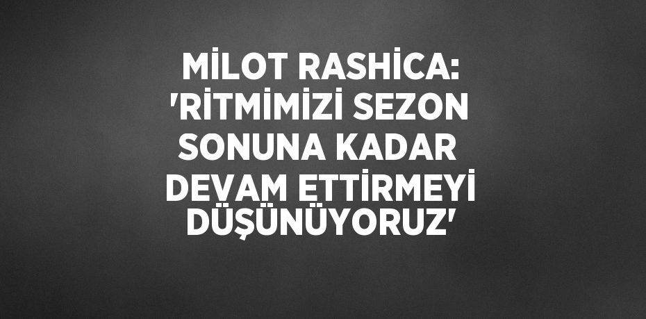 MİLOT RASHİCA: 'RİTMİMİZİ SEZON SONUNA KADAR DEVAM ETTİRMEYİ DÜŞÜNÜYORUZ'