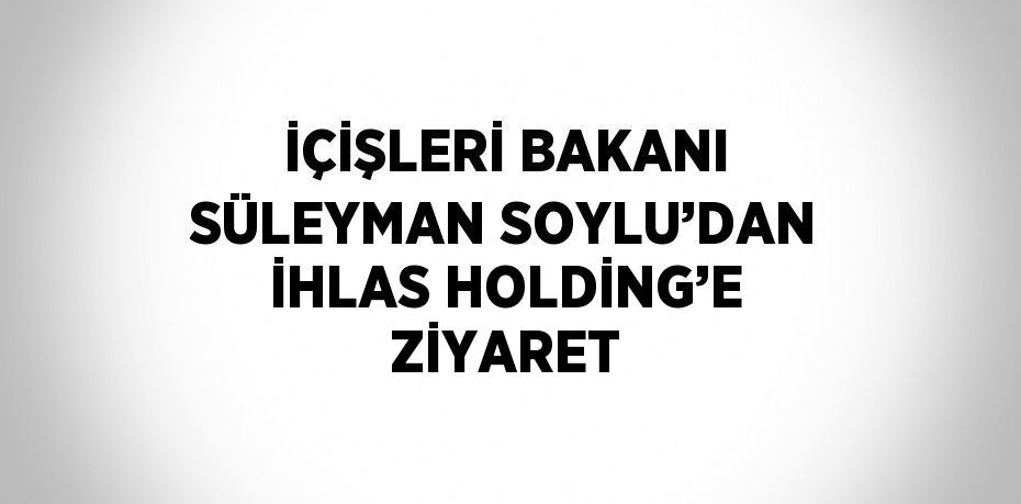 İÇİŞLERİ BAKANI SÜLEYMAN SOYLU’DAN İHLAS HOLDİNG’E ZİYARET