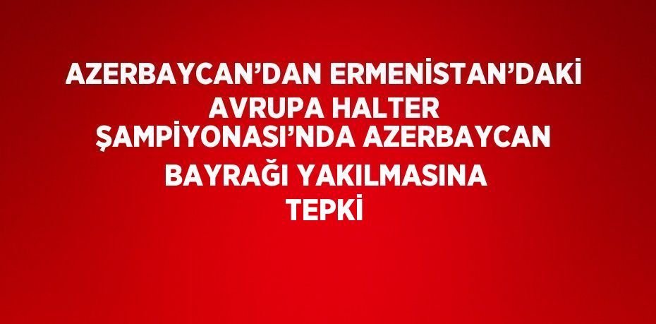 AZERBAYCAN’DAN ERMENİSTAN’DAKİ AVRUPA HALTER ŞAMPİYONASI’NDA AZERBAYCAN BAYRAĞI YAKILMASINA TEPKİ