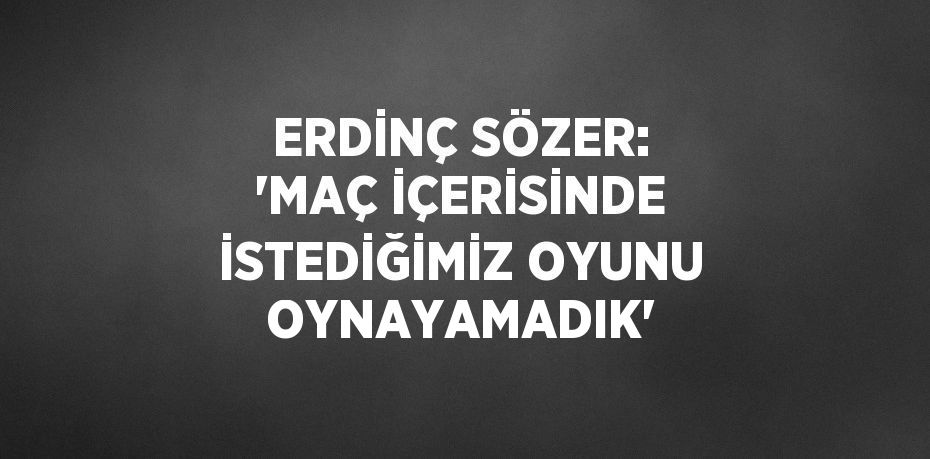 ERDİNÇ SÖZER: 'MAÇ İÇERİSİNDE İSTEDİĞİMİZ OYUNU OYNAYAMADIK'