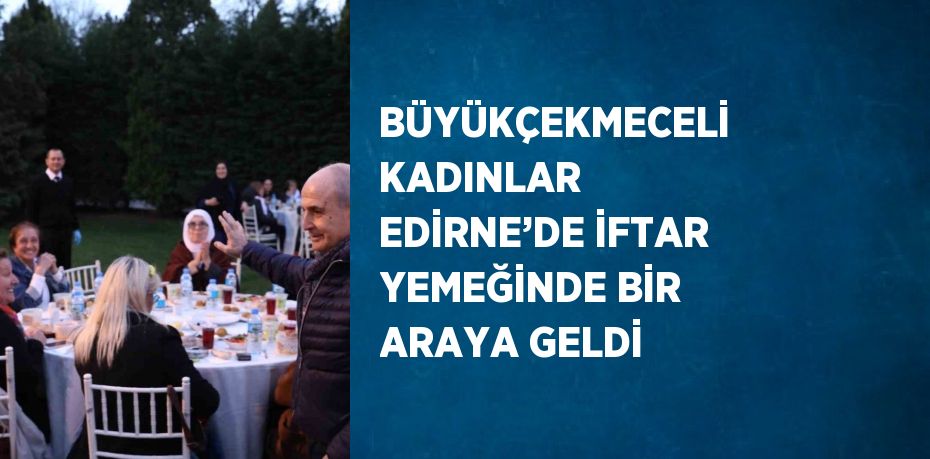 BÜYÜKÇEKMECELİ KADINLAR EDİRNE’DE İFTAR YEMEĞİNDE BİR ARAYA GELDİ