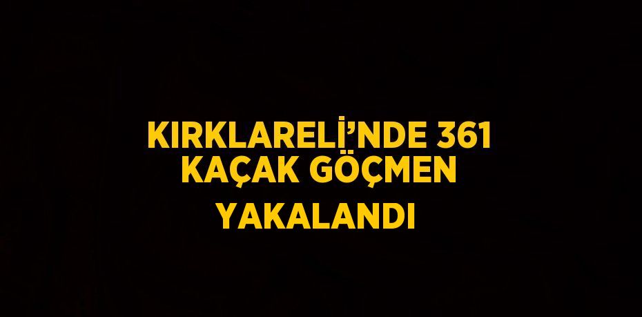 KIRKLARELİ’NDE 361 KAÇAK GÖÇMEN YAKALANDI