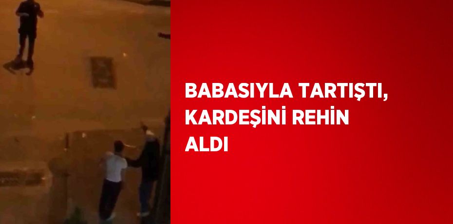 BABASIYLA TARTIŞTI, KARDEŞİNİ REHİN ALDI