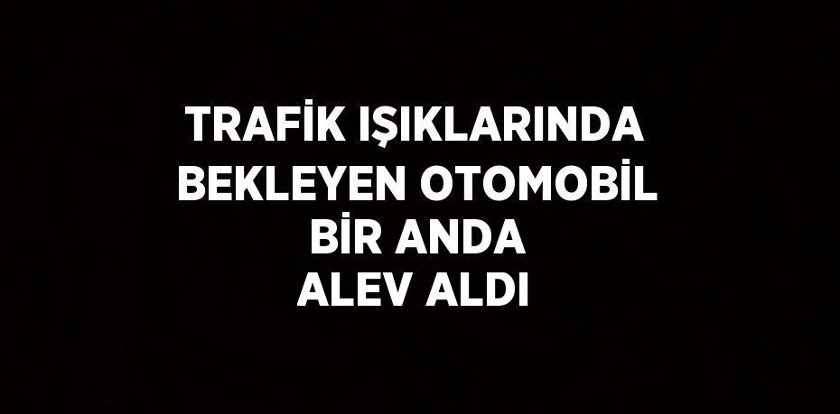 TRAFİK IŞIKLARINDA BEKLEYEN OTOMOBİL BİR ANDA ALEV ALDI