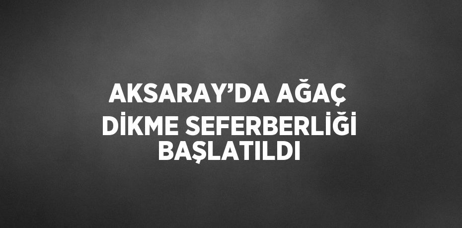 AKSARAY’DA AĞAÇ DİKME SEFERBERLİĞİ BAŞLATILDI