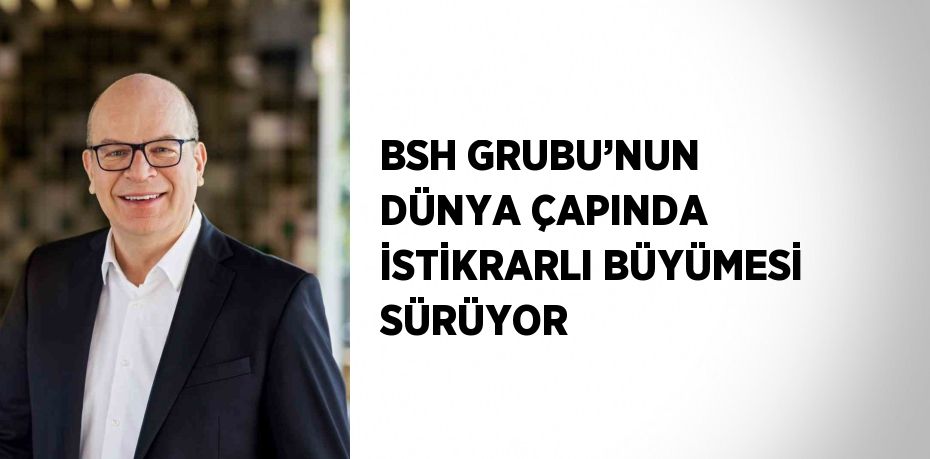 BSH GRUBU’NUN DÜNYA ÇAPINDA İSTİKRARLI BÜYÜMESİ SÜRÜYOR