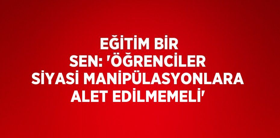 EĞİTİM BİR SEN: 'ÖĞRENCİLER SİYASİ MANİPÜLASYONLARA ALET EDİLMEMELİ'