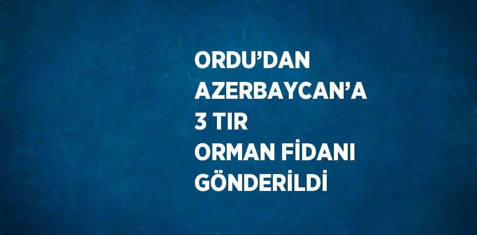 ORDU’DAN AZERBAYCAN’A 3 TIR ORMAN FİDANI GÖNDERİLDİ