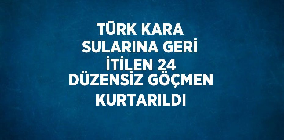 TÜRK KARA SULARINA GERİ İTİLEN 24 DÜZENSİZ GÖÇMEN KURTARILDI