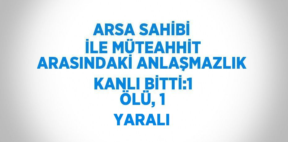 ARSA SAHİBİ İLE MÜTEAHHİT ARASINDAKİ ANLAŞMAZLIK KANLI BİTTİ:1 ÖLÜ, 1 YARALI