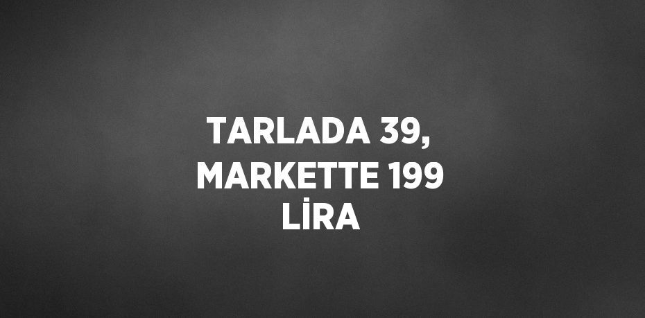 TARLADA 39, MARKETTE 199 LİRA