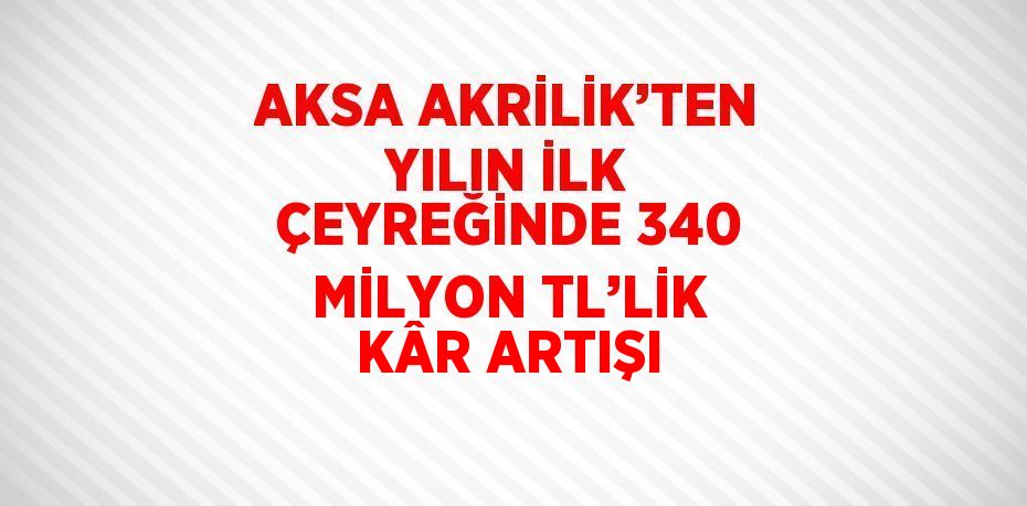 AKSA AKRİLİK’TEN YILIN İLK ÇEYREĞİNDE 340 MİLYON TL’LİK KÂR ARTIŞI