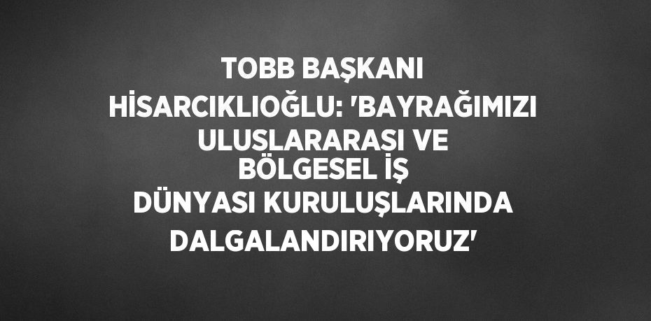 TOBB BAŞKANI HİSARCIKLIOĞLU: 'BAYRAĞIMIZI ULUSLARARASI VE BÖLGESEL İŞ DÜNYASI KURULUŞLARINDA DALGALANDIRIYORUZ'