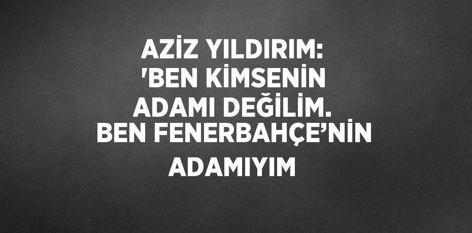 AZİZ YILDIRIM: 'BEN KİMSENİN ADAMI DEĞİLİM. BEN FENERBAHÇE’NİN ADAMIYIM