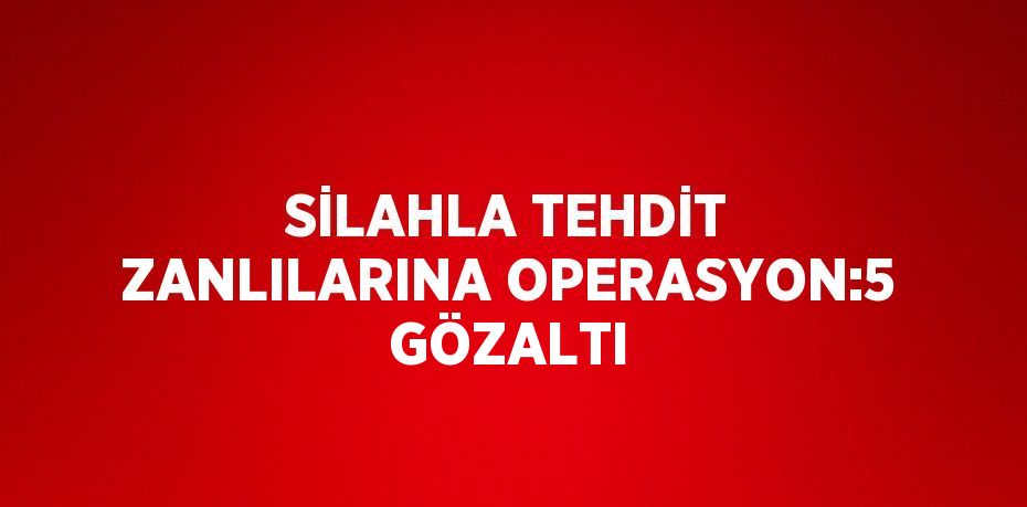 SİLAHLA TEHDİT ZANLILARINA OPERASYON:5 GÖZALTI