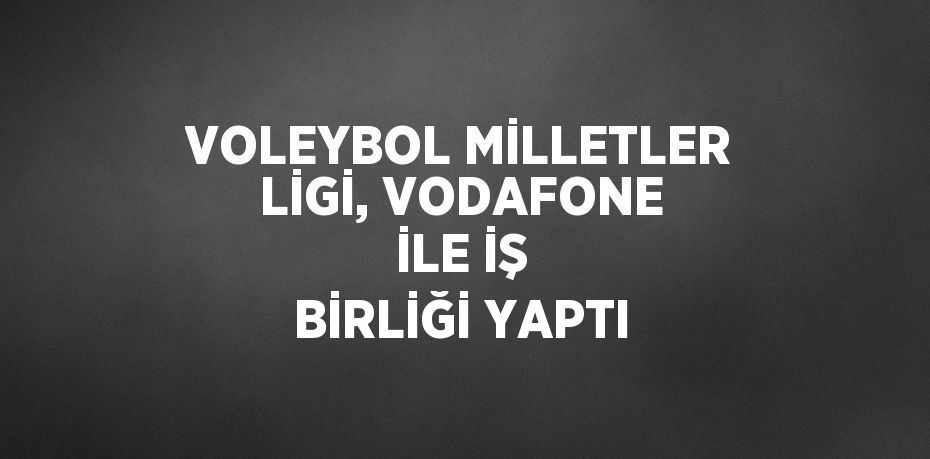 VOLEYBOL MİLLETLER LİGİ, VODAFONE İLE İŞ BİRLİĞİ YAPTI