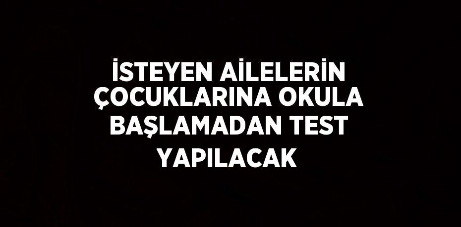 İSTEYEN AİLELERİN ÇOCUKLARINA OKULA BAŞLAMADAN TEST YAPILACAK