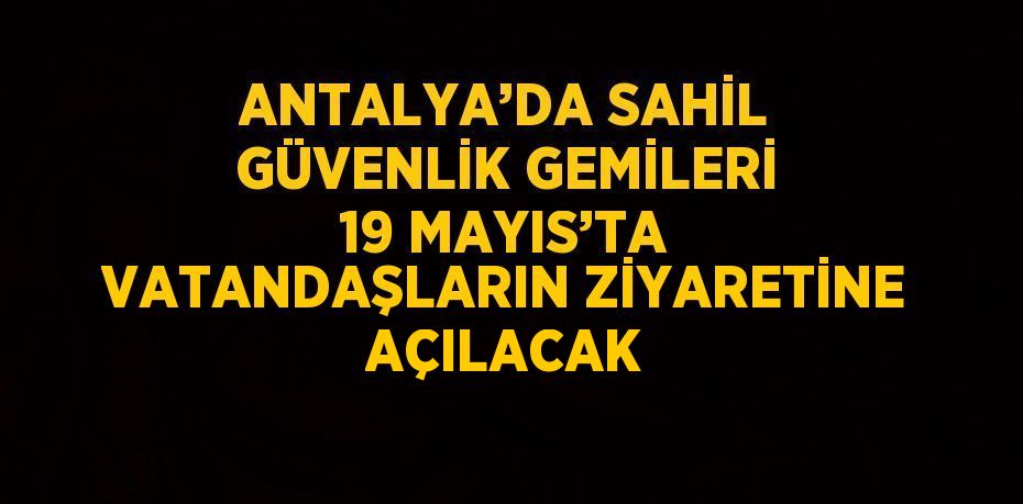 ANTALYA’DA SAHİL GÜVENLİK GEMİLERİ 19 MAYIS’TA VATANDAŞLARIN ZİYARETİNE AÇILACAK