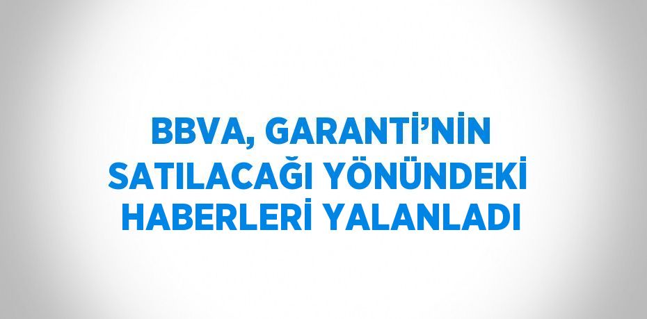 BBVA, GARANTİ’NİN SATILACAĞI YÖNÜNDEKİ HABERLERİ YALANLADI