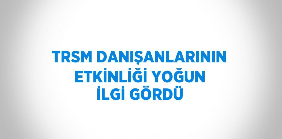 TRSM DANIŞANLARININ ETKİNLİĞİ YOĞUN İLGİ GÖRDÜ