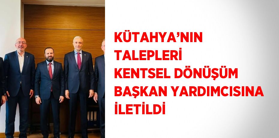 KÜTAHYA’NIN TALEPLERİ KENTSEL DÖNÜŞÜM BAŞKAN YARDIMCISINA İLETİLDİ