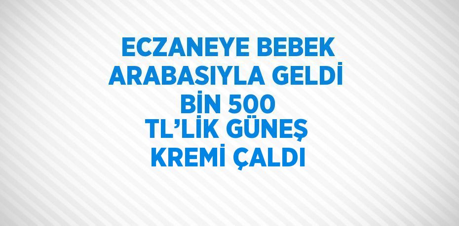 ECZANEYE BEBEK ARABASIYLA GELDİ BİN 500 TL’LİK GÜNEŞ KREMİ ÇALDI