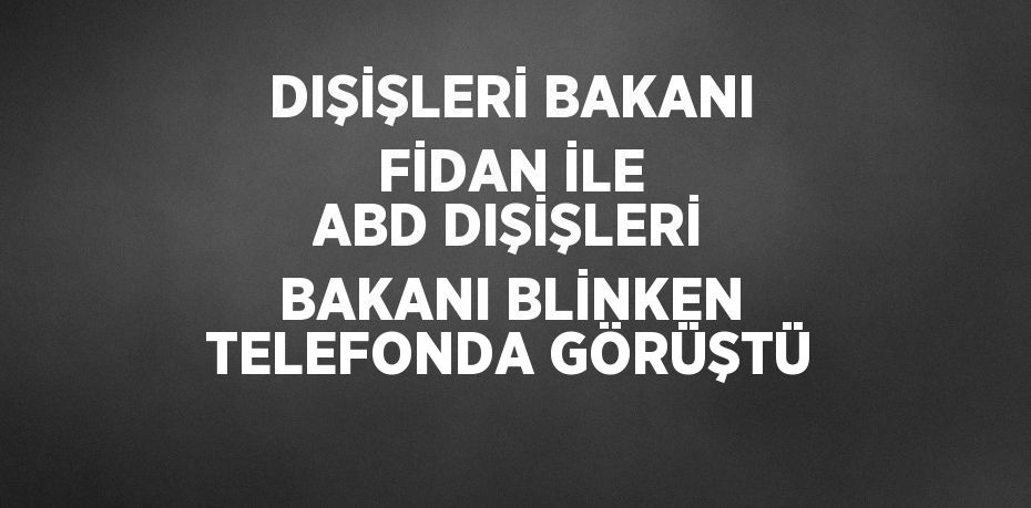 DIŞİŞLERİ BAKANI FİDAN İLE ABD DIŞİŞLERİ BAKANI BLİNKEN TELEFONDA GÖRÜŞTÜ