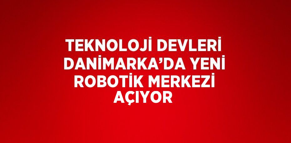 TEKNOLOJİ DEVLERİ DANİMARKA’DA YENİ ROBOTİK MERKEZİ AÇIYOR