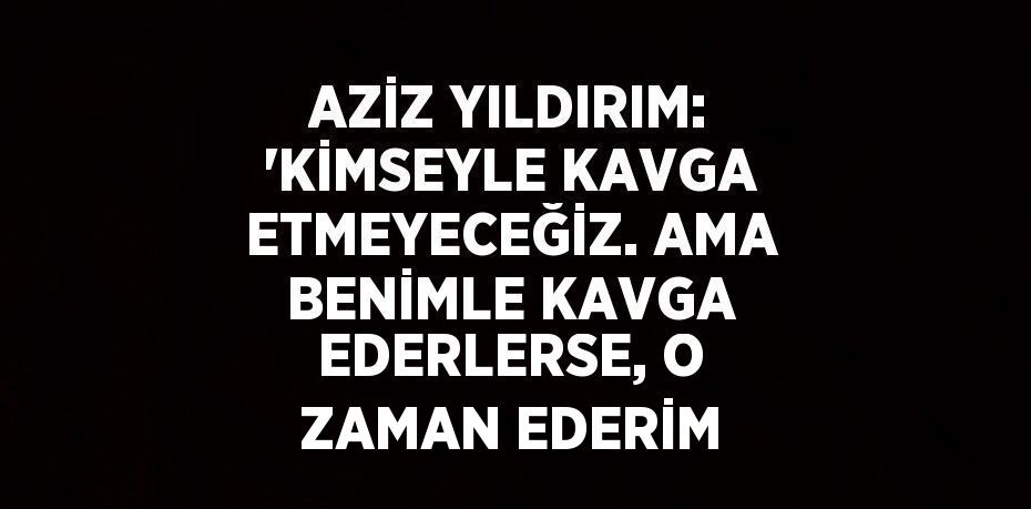 AZİZ YILDIRIM: 'KİMSEYLE KAVGA ETMEYECEĞİZ. AMA BENİMLE KAVGA EDERLERSE, O ZAMAN EDERİM