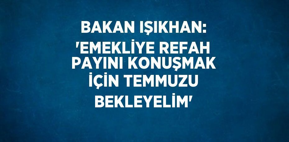 BAKAN IŞIKHAN: 'EMEKLİYE REFAH PAYINI KONUŞMAK İÇİN TEMMUZU BEKLEYELİM'