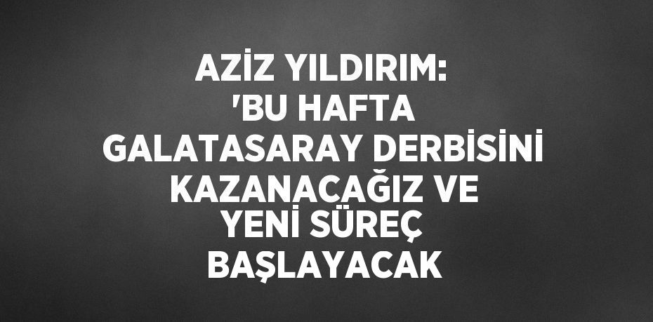 AZİZ YILDIRIM: 'BU HAFTA GALATASARAY DERBİSİNİ KAZANACAĞIZ VE YENİ SÜREÇ BAŞLAYACAK