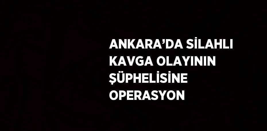 ANKARA’DA SİLAHLI KAVGA OLAYININ ŞÜPHELİSİNE OPERASYON