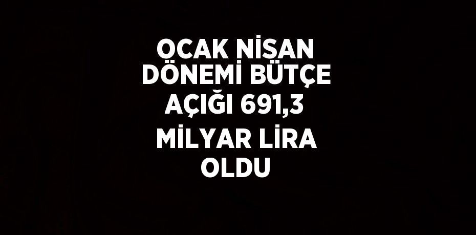 OCAK NİSAN DÖNEMİ BÜTÇE AÇIĞI 691,3 MİLYAR LİRA OLDU