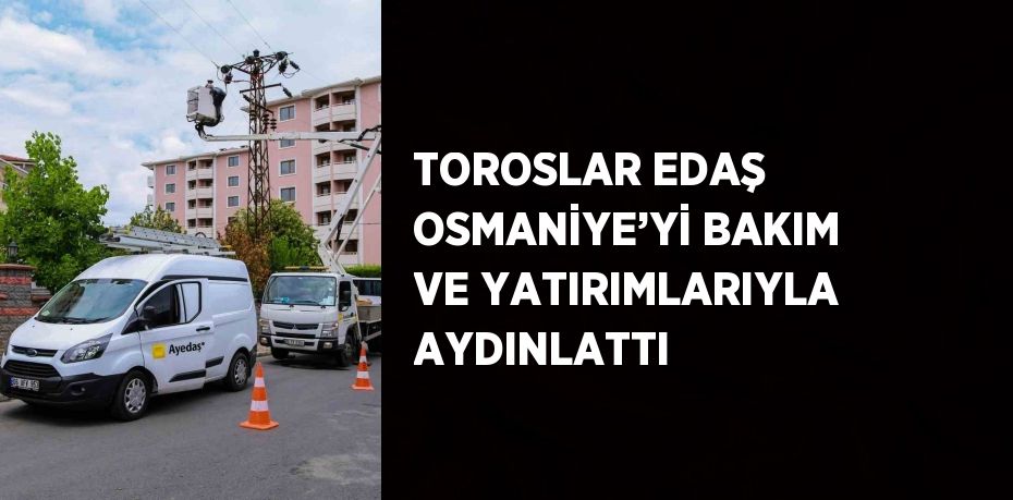 TOROSLAR EDAŞ OSMANİYE’Yİ BAKIM VE YATIRIMLARIYLA AYDINLATTI