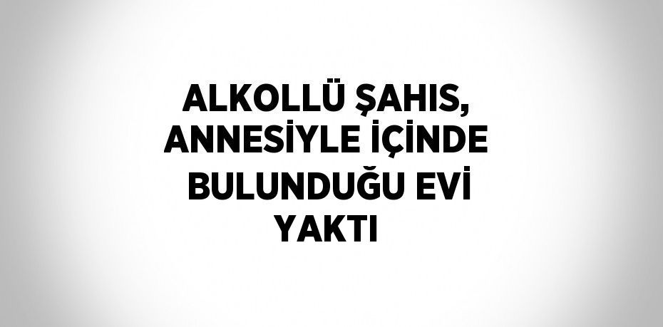 ALKOLLÜ ŞAHIS, ANNESİYLE İÇİNDE BULUNDUĞU EVİ YAKTI