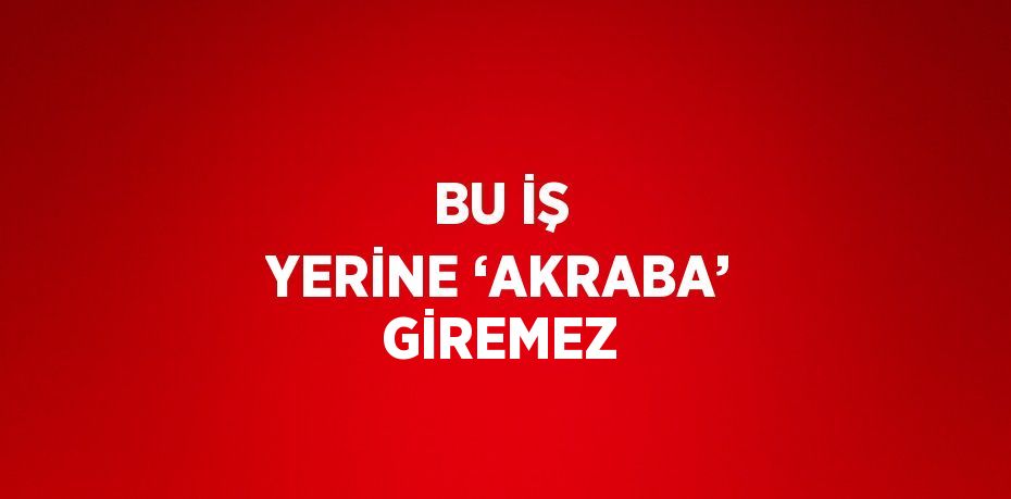 BU İŞ YERİNE ‘AKRABA’ GİREMEZ